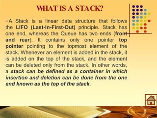 W
HAT IS A STACK?
A Stack is a linear data structure that follows
the LIFO (Last-In-First-Out) principle. Stack has
one end, whereas the Queue has two ends (front
and rear). It contains only one pointer top
pointer pointing to the topmost element of the
stack. Whenever an element is added in the stack, it
is added on the top of the stack, and the element
can be deleted only from the stack. In other words,
a stack can be defined as a container in which
insertion and deletion can be done from the one
end known as the top of the stack.
 
