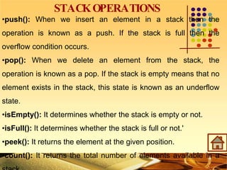 STACKOPERATIONS
•push(): When we insert an element in a stack then the
operation is known as a push. If the stack is full then the
overflow condition occurs.
•pop(): When we delete an element from the stack, the
operation is known as a pop. If the stack is empty means that no
element exists in the stack, this state is known as an underflow
state.
•isEmpty(): It determines whether the stack is empty or not.
•isFull(): It determines whether the stack is full or not.'
•peek(): It returns the element at the given position.
•count(): It returns the total number of elements available in a
 