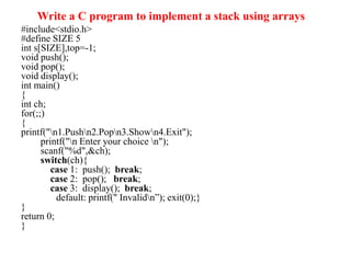 Write a C program to implement a stack using arrays
#include<stdio.h>
#define SIZE 5
int s[SIZE],top=-1;
void push();
void pop();
void display();
int main()
{
int ch;
for(;;)
{
printf("n1.Pushn2.Popn3.Shown4.Exit");
printf("n Enter your choice n");
scanf("%d",&ch);
switch(ch){
case 1: push(); break;
case 2: pop(); break;
case 3: display(); break;
default: printf(" Invalidn”); exit(0);}
}
return 0;
}
 