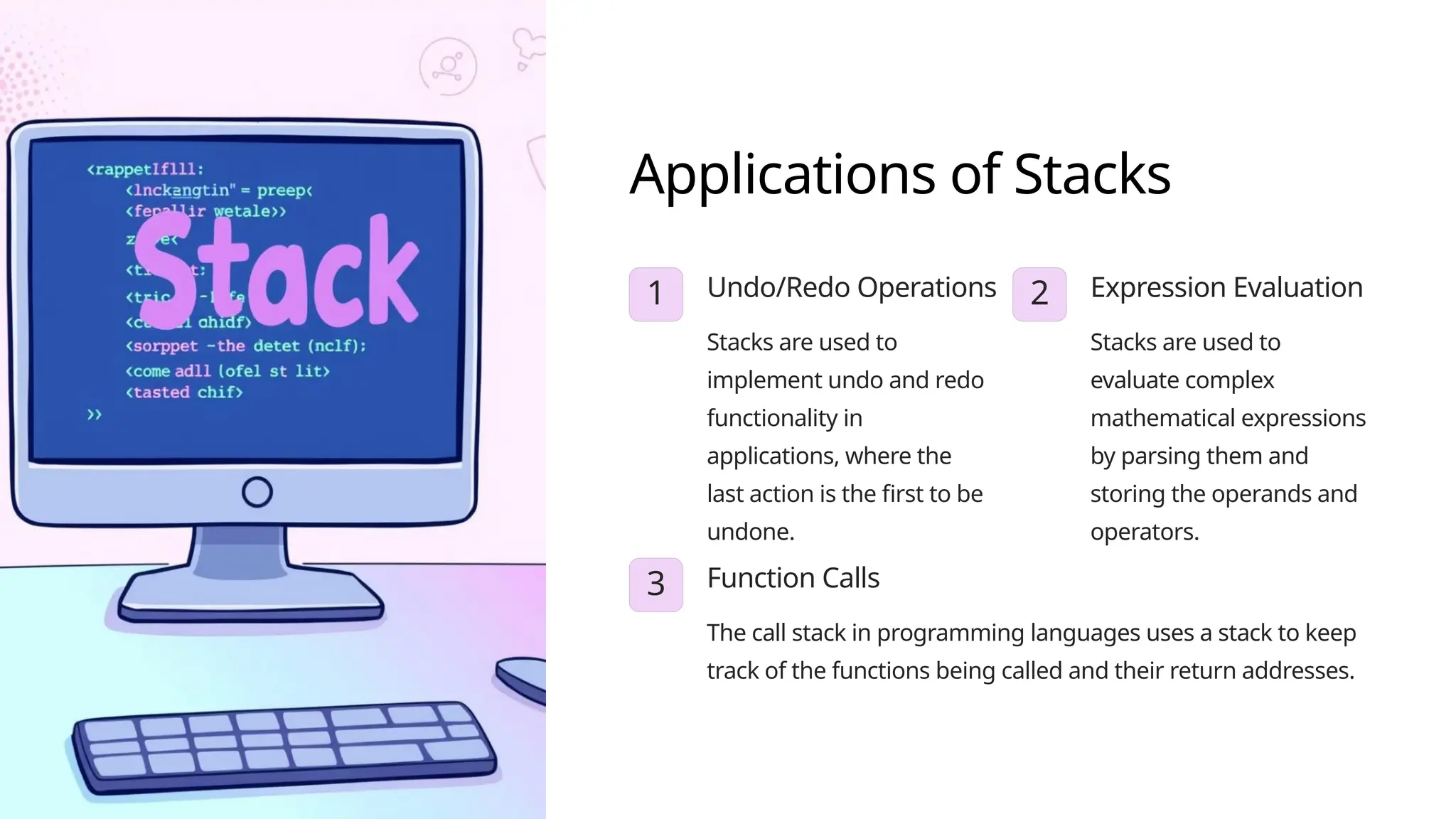 Applications of Stacks
1 Undo/Redo Operations
Stacks are used to
implement undo and redo
functionality in
applications, where the
last action is the first to be
undone.
2 Expression Evaluation
Stacks are used to
evaluate complex
mathematical expressions
by parsing them and
storing the operands and
operators.
3 Function Calls
The call stack in programming languages uses a stack to keep
track of the functions being called and their return addresses.
 