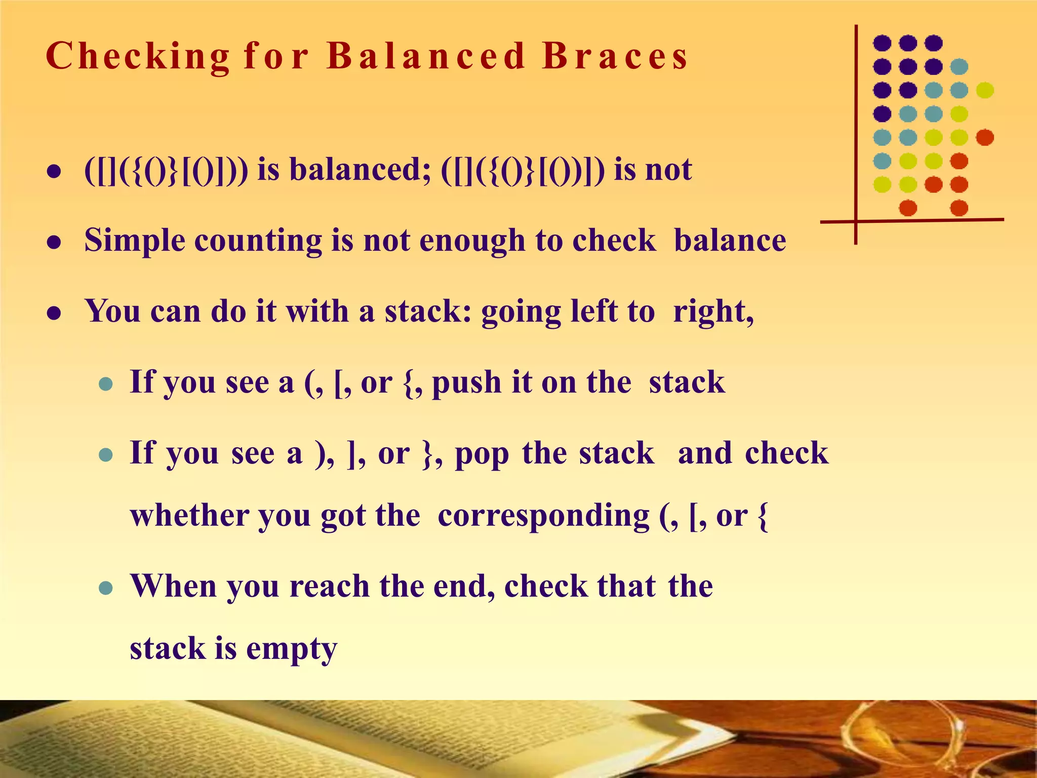 Checking f o r Balanced Bra ces
 ([]({()}[()])) is balanced; ([]({()}[())]) is not
 Simple counting is not enough to check balance
 You can do it with a stack: going left to right,
 If you see a (, [, or {, push it on the stack
 If you see a ), ], or }, pop the stack and check
whether you got the corresponding (, [, or {
 When you reach the end, check that the
stack is empty
 