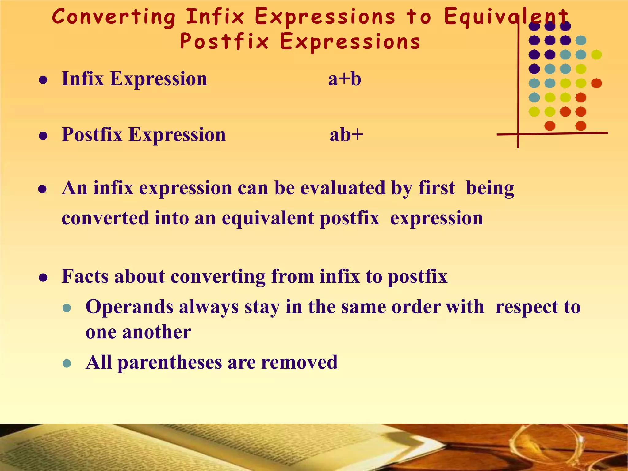 Converting Infix Expressions t o Equivalent
Postfix Expressions
 Infix Expression a+b
 Postfix Expression ab+
 An infix expression can be evaluated by first being
converted into an equivalent postfix expression
 Facts about converting from infix to postfix
 Operands always stay in the same order with respect to
one another
 All parentheses are removed
 