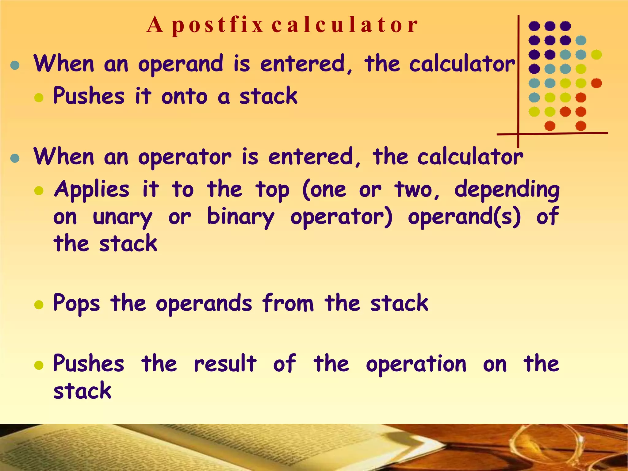 A postfix c a l c u l a t o r
 When an operand is entered, the calculator
 Pushes it onto a stack
 When an operator is entered, the calculator
 Applies it to the top (one or two, depending
on unary or binary operator) operand(s) of
the stack
 Pops the operands from the stack
 Pushes the result of the operation on the
stack
 