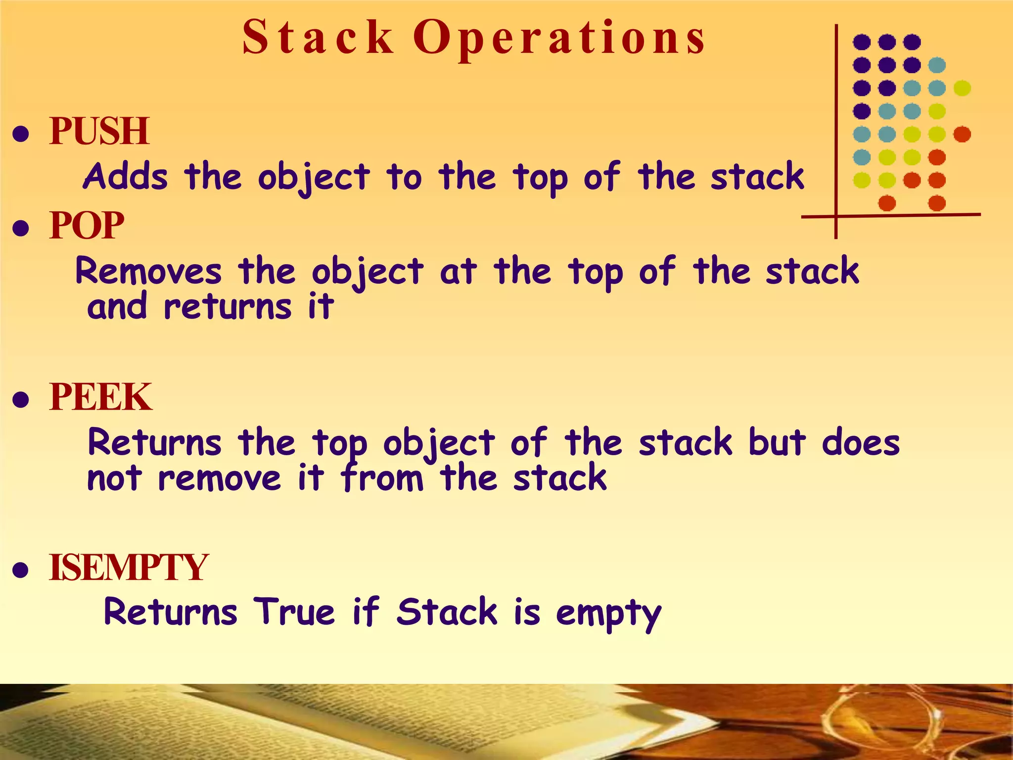 S t a c k Operations
 PUSH
Adds the object to the top of the stack
 POP
Removes the object at the top of the stack
and returns it
 PEEK
Returns the top object of the stack but does
not remove it from the stack
 ISEMPTY
Returns True if Stack is empty
 