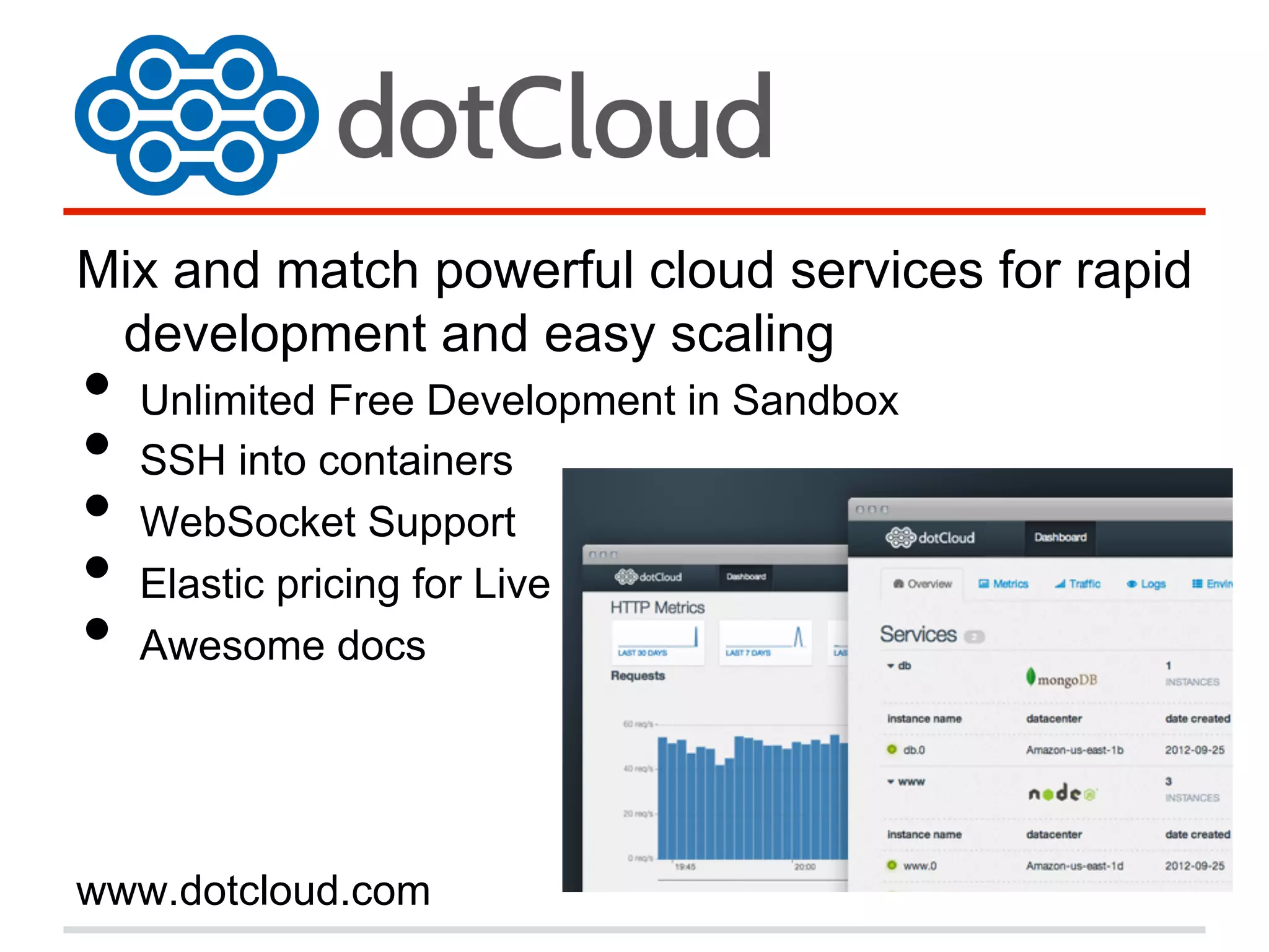 Mix and match powerful cloud services for rapid
development and easy scaling
•  Unlimited Free Development in Sandbox
•  SSH into containers
•  WebSocket Support
•  Elastic pricing for Live
•  Awesome docs
www.dotcloud.com
 