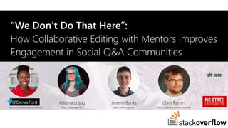 “We Don’t Do That Here”:
How Collaborative Editing with Mentors Improves
Engagement in Social Q&A Communities
Denae Ford
North Carolina State University
Kristina Lustig
Stack Exchange, Inc.
Jeremy Banks
Stack Exchange, Inc.
Chris Parnin
North Carolina State University
@DenaeFord
 