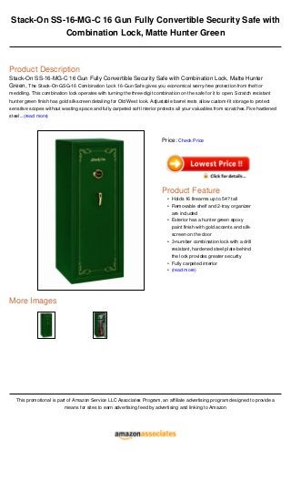 Stack-On SS-16-MG-C 16 Gun Fully Convertible Security Safe with
Combination Lock, Matte Hunter Green
Product Description
Stack-On SS-16-MG-C 16 Gun Fully Convertible Security Safe with Combination Lock, Matte Hunter
Green, The Stack-On GSG-16 Combination Lock 16-Gun Safe gives you economical worry-free protection from theft or
meddling. This combination lock operates with turning the three digit combination on the safe for it to open. Scratch resistant
hunter green finish has gold silkscreen detailing for Old West look. Adjustable barrel rests allow custom-fit storage to protect
sensitive scopes without wasting space and fully carpeted soft interior protects all your valuables from scratches.Five hardened
steel...(read more)
More Images
This promotional is part of Amazon Service LLC Associates Program, an affiliate advertising program designed to provide a
means for sites to earn advertising feed by advertising and linking to Amazon
Price: Check Price
Product Feature
Holds 16 firearms up to 54? tall•
Removable shelf and 2-tray organizer
are included
•
Exterior has a hunter green epoxy
paint finish with gold accents and silk-
screen on the door
•
3-number combination lock with a drill
resistant, hardened steel plate behind
the lock provides greater security
•
Fully carpeted interior•
(read more)•
 