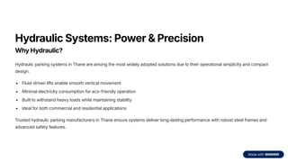Hydraulic Systems: Power & Precision
Why Hydraulic?
Hydraulic parking systems in Thane are among the most widely adopted solutions due to their operational simplicity and compact
design.
Fluid-driven lifts enable smooth vertical movement
Minimal electricity consumption for eco-friendly operation
Built to withstand heavy loads while maintaining stability
Ideal for both commercial and residential applications
Trusted hydraulic parking manufacturers in Thane ensure systems deliver long-lasting performance with robust steel frames and
advanced safety features.
 