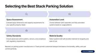 Selecting the Best Stack Parking Solution
Space Assessment
Evaluate layout dimensions and capacity requirements for
your specific property needs
Automation Level
Choose between semi-automatic and fully automated
systems based on usage patterns
Safety Standards
Ensure advanced control systems, sensors, and compliance
with regulatory requirements
Material Quality
Select systems built with durable materials for longevity and
ease of use
Reputed car parking system manufacturers in Thane provide customized designs that balance functionality, safety, and user
comfort perfectly.
 
