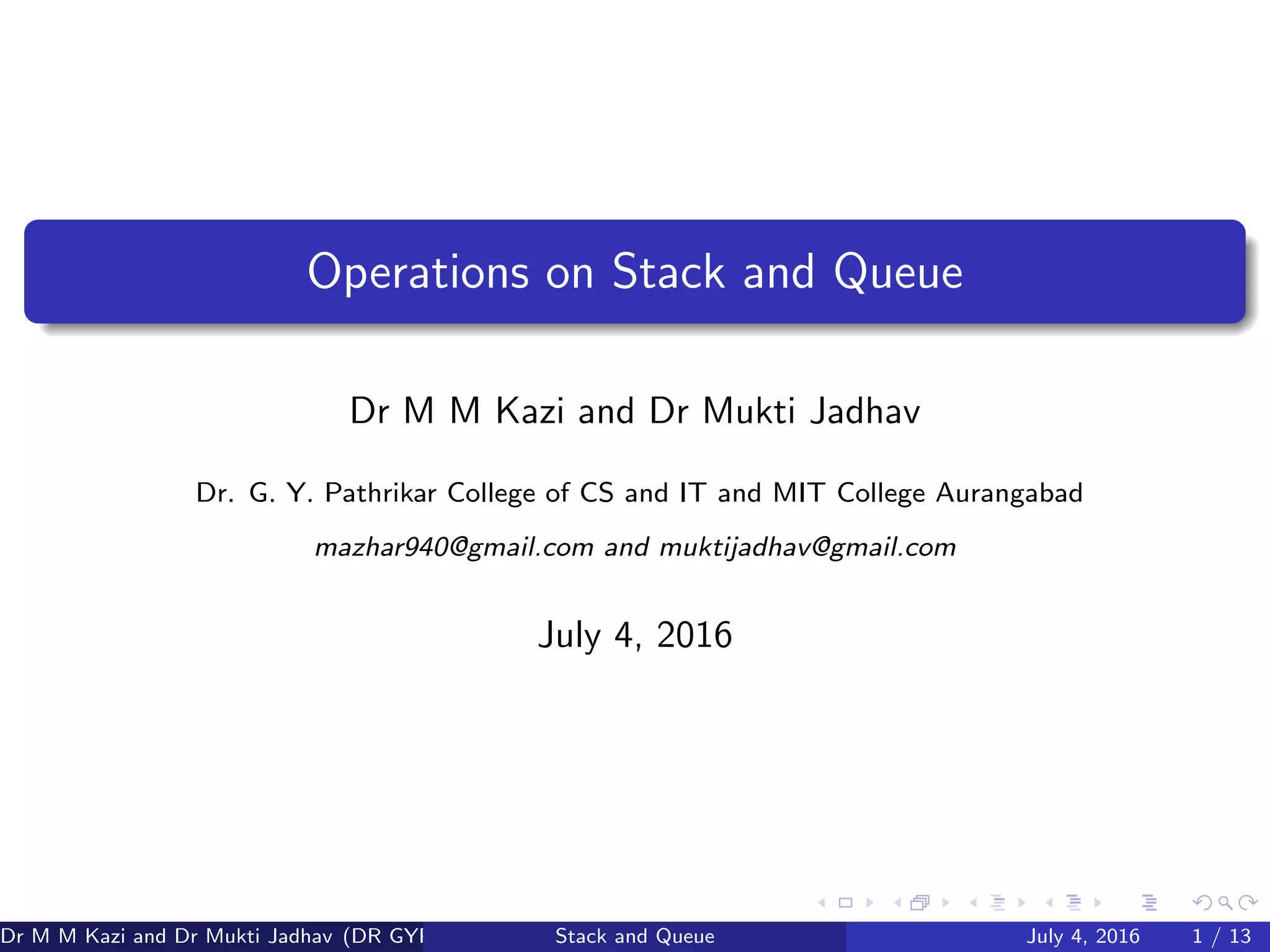Operations on Stack and Queue
Dr M M Kazi and Dr Mukti Jadhav
Dr. G. Y. Pathrikar College of CS and IT and MIT College Aurangabad
mazhar940@gmail.com and muktijadhav@gmail.com
July 4, 2016
Dr M M Kazi and Dr Mukti Jadhav (DR GYP) Stack and Queue July 4, 2016 1 / 13
 