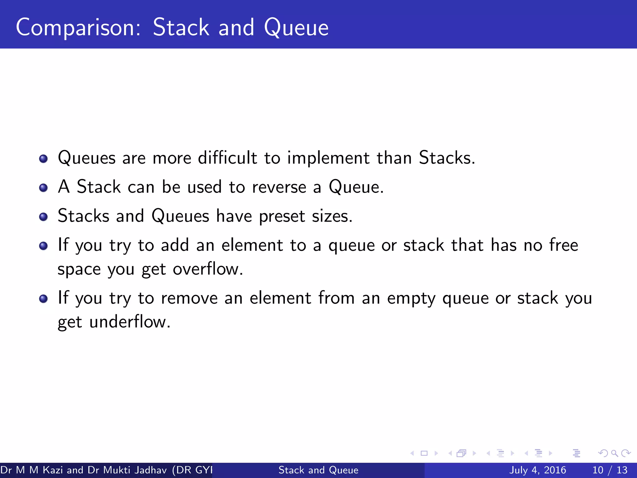 Comparison: Stack and Queue
Queues are more diﬃcult to implement than Stacks.
A Stack can be used to reverse a Queue.
Stacks and Queues have preset sizes.
If you try to add an element to a queue or stack that has no free
space you get overﬂow.
If you try to remove an element from an empty queue or stack you
get underﬂow.
Dr M M Kazi and Dr Mukti Jadhav (DR GYP) Stack and Queue July 4, 2016 10 / 13
 