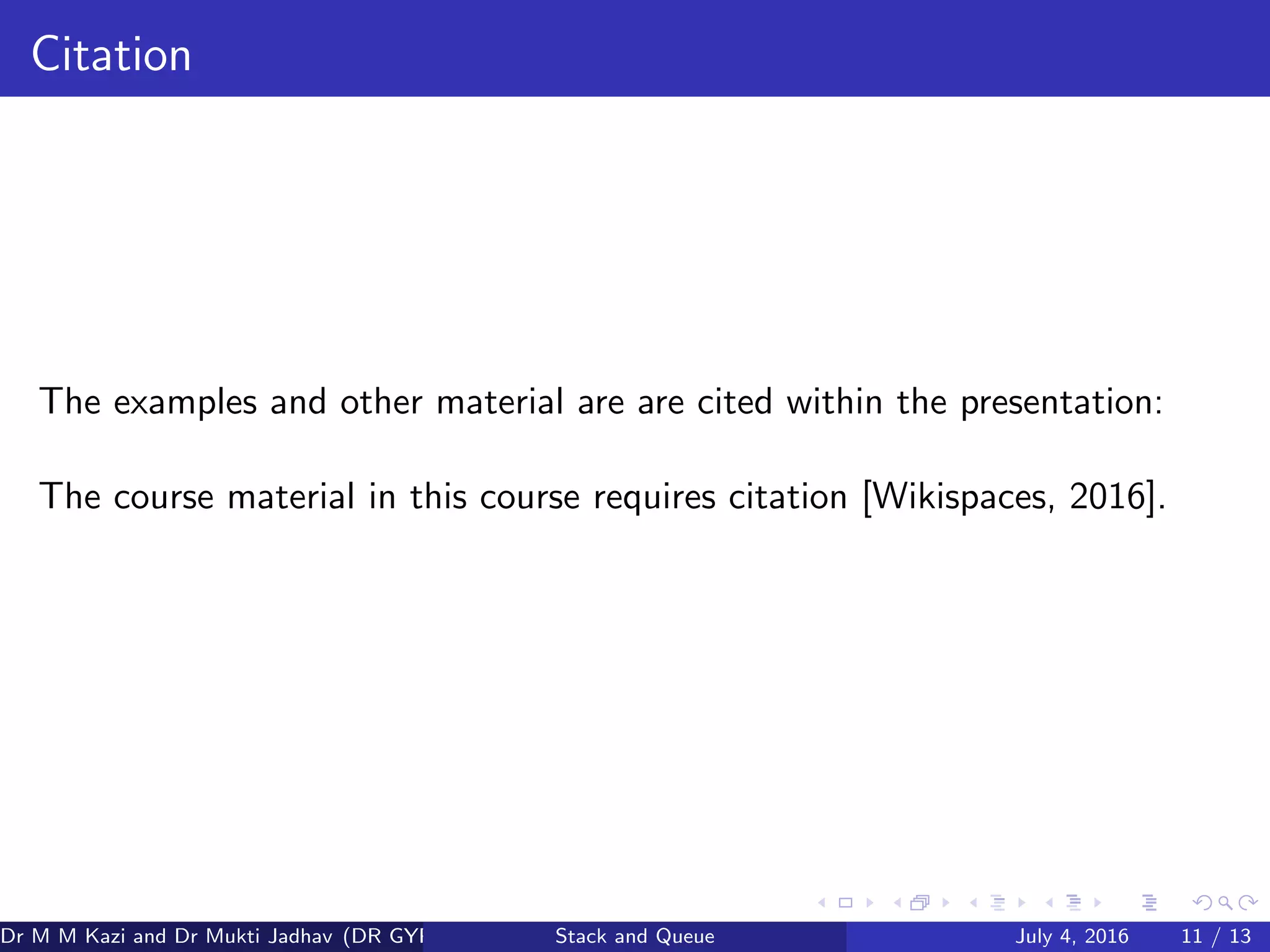 Citation
The examples and other material are are cited within the presentation:
The course material in this course requires citation [Wikispaces, 2016].
Dr M M Kazi and Dr Mukti Jadhav (DR GYP) Stack and Queue July 4, 2016 11 / 13
 