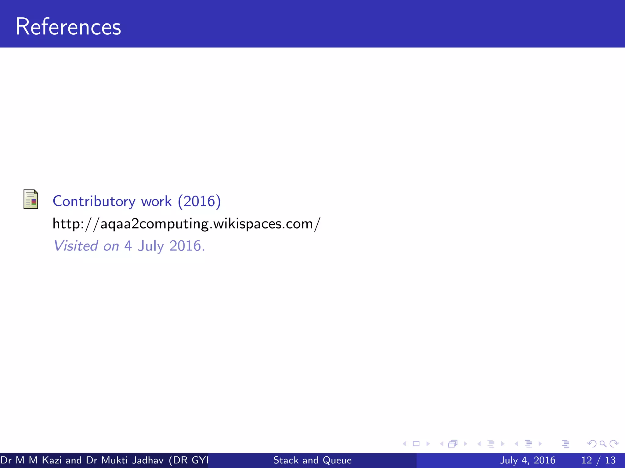 References
Contributory work (2016)
http://aqaa2computing.wikispaces.com/
Visited on 4 July 2016.
Dr M M Kazi and Dr Mukti Jadhav (DR GYP) Stack and Queue July 4, 2016 12 / 13
 