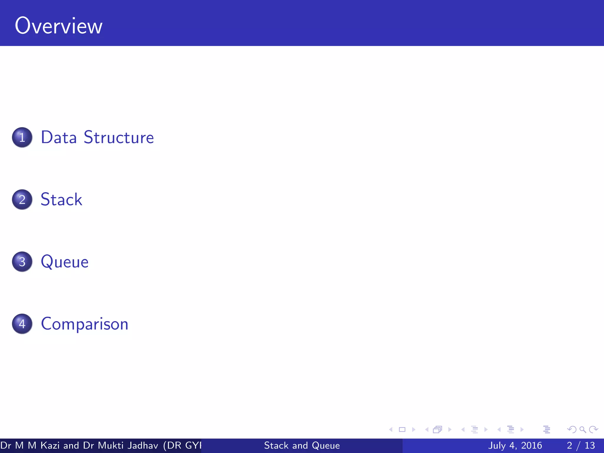 Overview
1 Data Structure
2 Stack
3 Queue
4 Comparison
Dr M M Kazi and Dr Mukti Jadhav (DR GYP) Stack and Queue July 4, 2016 2 / 13
 
