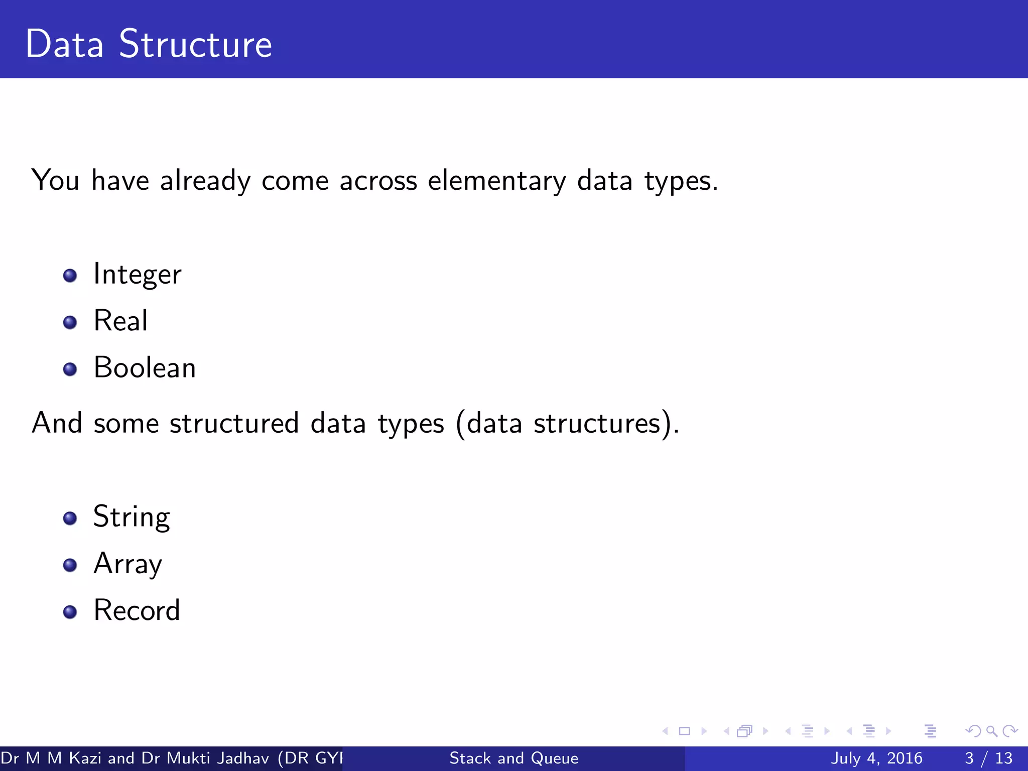 Data Structure
You have already come across elementary data types.
Integer
Real
Boolean
And some structured data types (data structures).
String
Array
Record
Dr M M Kazi and Dr Mukti Jadhav (DR GYP) Stack and Queue July 4, 2016 3 / 13
 