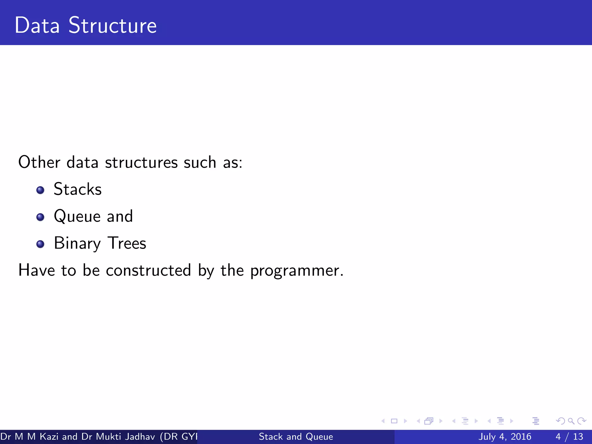 Data Structure
Other data structures such as:
Stacks
Queue and
Binary Trees
Have to be constructed by the programmer.
Dr M M Kazi and Dr Mukti Jadhav (DR GYP) Stack and Queue July 4, 2016 4 / 13
 