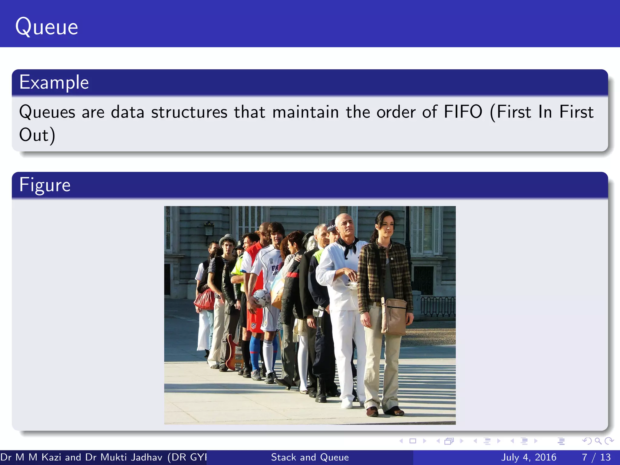 Queue
Example
Queues are data structures that maintain the order of FIFO (First In First
Out)
Figure
Dr M M Kazi and Dr Mukti Jadhav (DR GYP) Stack and Queue July 4, 2016 7 / 13
 