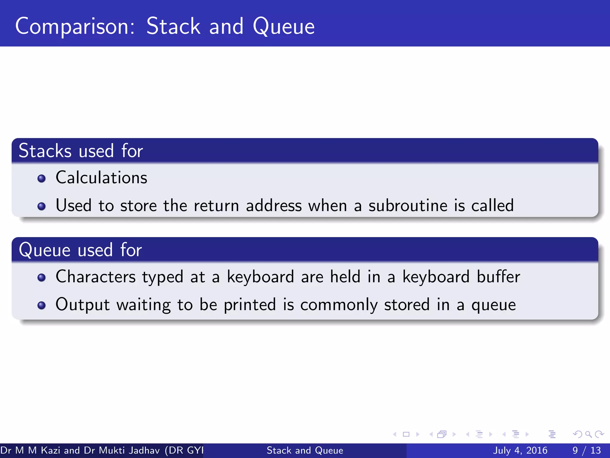 Comparison: Stack and Queue
Stacks used for
Calculations
Used to store the return address when a subroutine is called
Queue used for
Characters typed at a keyboard are held in a keyboard buﬀer
Output waiting to be printed is commonly stored in a queue
Dr M M Kazi and Dr Mukti Jadhav (DR GYP) Stack and Queue July 4, 2016 9 / 13
 