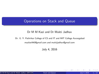 Operations on Stack and Queue
Dr M M Kazi and Dr Mukti Jadhav
Dr. G. Y. Pathrikar College of CS and IT and MIT College Aurangabad
mazhar940@gmail.com and muktijadhav@gmail.com
July 4, 2016
Dr M M Kazi and Dr Mukti Jadhav (DR GYP) Stack and Queue July 4, 2016 1 / 13
 