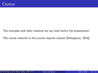 Citation
The examples and other material are are cited within the presentation:
The course material in this course requires citation [Wikispaces, 2016].
Dr M M Kazi and Dr Mukti Jadhav (DR GYP) Stack and Queue July 4, 2016 11 / 13
 