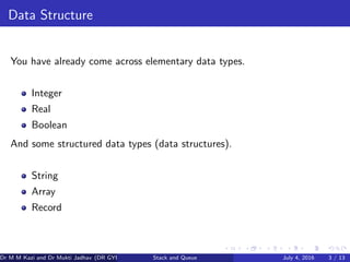 Data Structure
You have already come across elementary data types.
Integer
Real
Boolean
And some structured data types (data structures).
String
Array
Record
Dr M M Kazi and Dr Mukti Jadhav (DR GYP) Stack and Queue July 4, 2016 3 / 13
 