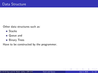 Data Structure
Other data structures such as:
Stacks
Queue and
Binary Trees
Have to be constructed by the programmer.
Dr M M Kazi and Dr Mukti Jadhav (DR GYP) Stack and Queue July 4, 2016 4 / 13
 