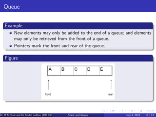 Queue
Example
New elements may only be added to the end of a queue; and elements
may only be retrieved from the front of a queue.
Pointers mark the front and rear of the queue.
Figure
Dr M M Kazi and Dr Mukti Jadhav (DR GYP) Stack and Queue July 4, 2016 8 / 13
 