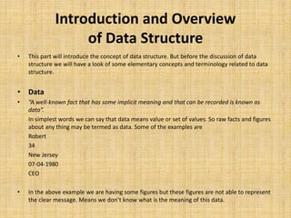 Introduction and Overview
of Data Structure
• This part will introduce the concept of data structure. But before the discussion of data
structure we will have a look of some elementary concepts and terminology related to data
structure.
• Data
• “A well-known fact that has some implicit meaning and that can be recorded is known as
data”.
In simplest words we can say that data means value or set of values. So raw facts and figures
about any thing may be termed as data. Some of the examples are
Robert
34
New Jersey
07-04-1980
CEO
• In the above example we are having some figures but these figures are not able to represent
the clear message. Means we don’t know what is the meaning of this data.
 