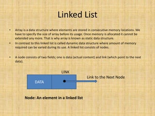 Linked List
• Array is a data structure where elements are stored in consecutive memory locations. We
have to specify the size of array before its usage. Once memory is allocated it cannot be
extended any more. That is why array is known as static data structure.
• In contrast to this linked list is called dynamic data structure where amount of memory
required can be varied during its use. A linked list consists of nodes.
• A node consists of two fields; one is data (actual content) and link (which point to the next
data).
LINK
Link to the Next Node
Node: An element in a linked list
DATA
 