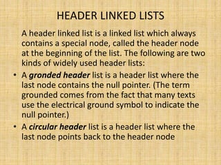 HEADER LINKED LISTS
A header linked list is a linked list which always
contains a special node, called the header node
at the beginning of the list. The following are two
kinds of widely used header lists:
• A gronded header list is a header list where the
last node contains the null pointer. (The term
grounded comes from the fact that many texts
use the electrical ground symbol to indicate the
null pointer.)
• A circular header list is a header list where the
last node points back to the header node
 