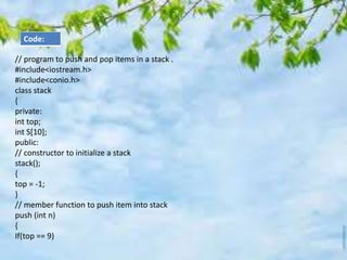 // program to push and pop items in a stack .
#include<iostream.h>
#include<conio.h>
class stack
{
private:
int top;
int S[10];
public:
// constructor to initialize a stack
stack();
{
top = -1;
}
// member function to push item into stack
push (int n)
{
If(top == 9)
Code:
 