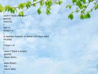 {
cout<<“Stack overflow”;
getch();
return 0;
}
top ++;
S[top] = n;
}
// member function to delete item from stack
int pop()
{
if (top==-1)
{
cout<<“Stack is empty;”
getch();
return NULL;
}
data=S[top] ;
top - -;
return data;
}
 