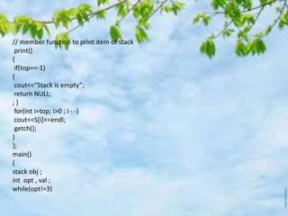 // member function to print item of stack
print()
{
if(top==-1)
{
cout<<“Stack is empty”;
return NULL;
; }
for(int i=top; i>0 ; i - -)
cout<<S[i]<<endl;
getch();
}
};
main()
{
stack obj ;
int opt , val ;
while(opt!=3)
 
