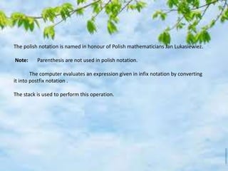 The polish notation is named in honour of Polish mathematicians Jan Lukasiewiez.
Note: Parenthesis are not used in polish notation.
The computer evaluates an expression given in infix notation by converting
it into postfix notation .
The stack is used to perform this operation.
 