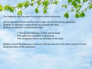 The following steps are taken to evaluate a postfix expression:
 The expression is scanned from left to right until the end of the expression.
 When an operator is encountered, it is pushed into stack.
 When an operator is encountered, then:
 The top two operands of stack are removed.
The arithmetic operation is performed.
The computed result is pushed back to the stack.
 When end of the expression is reached, the top value from the stack is picked. It is the
computed value of the expression.
 