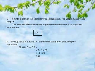 7 . In ninth repetition the operator ‘+’ is encountered . Two values 20 and -1 are
popped .
The addition of these numbers is performed and the result 19 is pushed
back to stack.
8 . The top value in stack is 19 . It is the final value after evaluating the
expression:
12 / 6 – 3 + 4 * 5 =
= 2 – 3 + 20
= -1 + 20
= 19
19
 