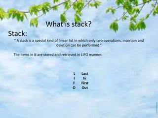 What is stack?
Stack:
“ A stack is a special kind of linear list in which only two operations, insertion and
deletion can be performed.”
The items in it are stored and retrieved in LIFO manner.
L Last
I In
F First
O Out
 