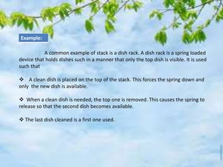 A common example of stack is a dish rack. A dish rack is a spring loaded
device that holds dishes such in a manner that only the top dish is visible. It is used
such that
 A clean dish is placed on the top of the stack. This forces the spring down and
only the new dish is available.
 When a clean dish is needed, the top one is removed. This causes the spring to
release so that the second dish becomes available.
 The last dish cleaned is a first one used.
Example:
 