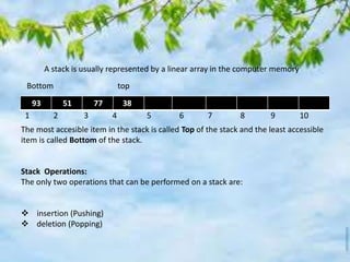 A stack is usually represented by a linear array in the computer memory
93 51 77 38
1 2 3 4 5 6 7 8 9 10
Bottom top
The most accesible item in the stack is called Top of the stack and the least accessible
item is called Bottom of the stack.
Stack Operations:
The only two operations that can be performed on a stack are:
 insertion (Pushing)
 deletion (Popping)
 