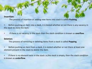 Insertion:
The process of insertion or adding new items into stack is called Pushing.
• Before pushing an item into a stack, it is tested whether or not there is any vacancy in
the stack to store the item.
• If there is no vacancy in the stack then the stack condition is known as overflow.
Deletion:
This process of removing or deleting items from a stack is called Popping.
• Before pushing an item from a stack, it is tested whether or not there at least one
element present in the stack to delete the item.
• If there is no element exist in the stack i.e,the stack is empty, then the stack condition
is known as underflow.
 