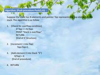 Algorithm: (Push procedure-Push(S,X)) :
Suppose the stack has N elements and pointer Top represents the top element in the
stack. The algorithm is as follow:
1. [Check for overflow condition]
IF Top > = N then
PRINT “Stack is overflow”.
RETURN
[End of IF Structure]
2. [Increment 1 Into Top]
Top=Top+1
3. [Add element X into Stack “S”]
S[Top] = X
[End of procedure]
4. RETURN
 