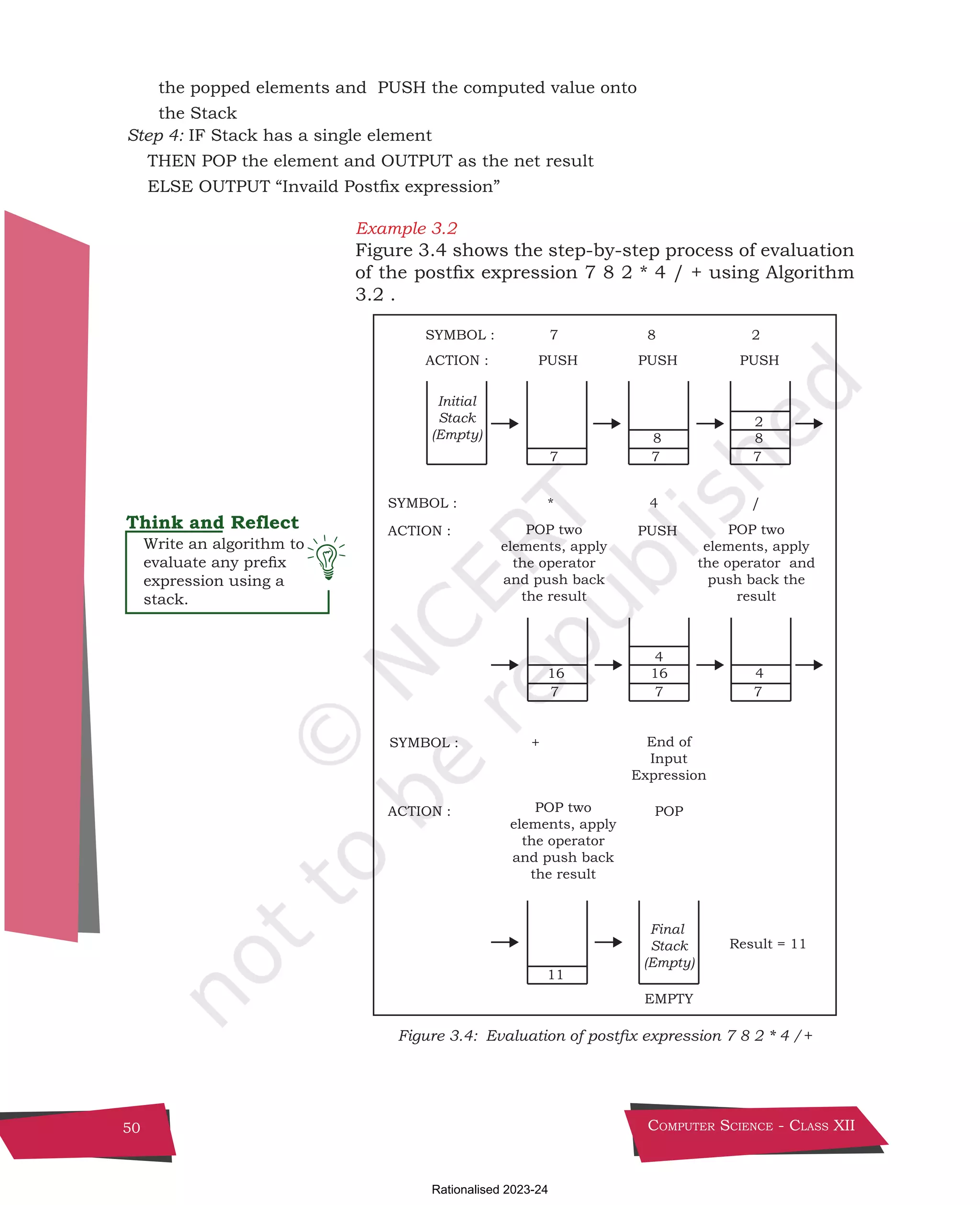 Computer Science - Class XII
50
the popped elements and PUSH the computed value onto
the Stack
Step 4: IF Stack has a single element
THEN POP the element and OUTPUT as the net result
ELSE OUTPUT “Invaild Postfix expression”
Example 3.2
Figure 3.4 shows the step-by-step process of evaluation
of the postfix expression 7 8 2 * 4 / + using Algorithm
3.2 .
PUSH PUSH PUSH
POP
POP two
elements, apply
the operator
and push back
the result
SYMBOL : 7 8 2
ACTION :
ACTION :
SYMBOL : +
ACTION :
EMPTY
7
11
7
8
7
2
8
PUSH
Result = 11
POP two
elements, apply
the operator and
push back the
result
POP two
elements, apply
the operator
and push back
the result
SYMBOL : * 4 /
7
16
7
4
16
7
4
Initial
Stack
(Empty)
Final
Stack
(Empty)
End of
Input
Expression
Figure 3.4: Evaluation of postfix expression 7 8 2 * 4 /+
Write an algorithm to
evaluate any prefix
expression using a
stack.
Chpater-3.indd 50 18-Jun-21 2:30:05 PM
Rationalised 2023-24
 