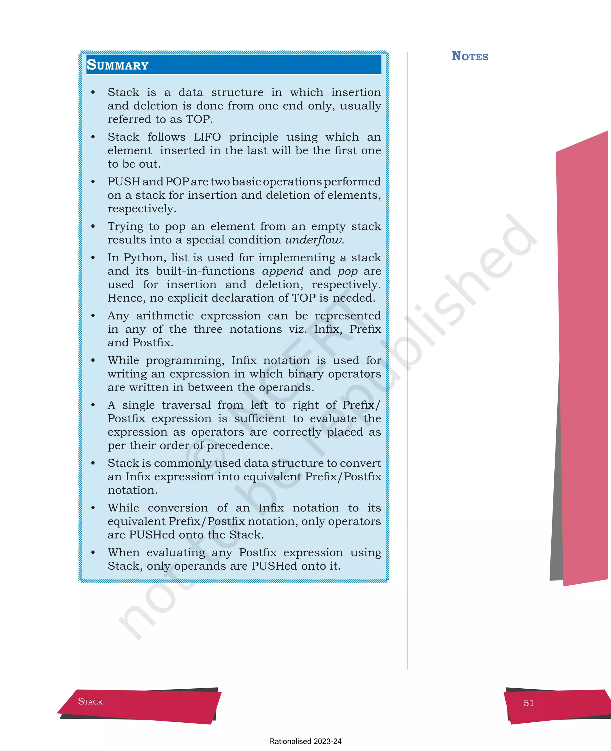 Stack 51
Summary
• Stack is a data structure in which insertion
and deletion is done from one end only, usually
referred to as TOP.
• Stack follows LIFO principle using which an
element inserted in the last will be the first one
to be out.
• PUSH and POP are two basic operations performed
on a stack for insertion and deletion of elements,
respectively.
• Trying to pop an element from an empty stack
results into a special condition underflow.
• In Python, list is used for implementing a stack
and its built-in-functions append and pop are
used for insertion and deletion, respectively.
Hence, no explicit declaration of TOP is needed.
• Any arithmetic expression can be represented
in any of the three notations viz. Infix, Prefix
and Postfix.
• While programming, Infix notation is used for
writing an expression in which binary operators
are written in between the operands.
• A single traversal from left to right of Prefix/
Postfix expression is sufficient to evaluate the
expression as operators are correctly placed as
per their order of precedence.
• Stack is commonly used data structure to convert
an Infix expression into equivalent Prefix/Postfix
notation.
• While conversion of an Infix notation to its
equivalent Prefix/Postfix notation, only operators
are PUSHed onto the Stack.
• When evaluating any Postfix expression using
Stack, only operands are PUSHed onto it.
Notes
Chpater-3.indd 51 18-Jun-21 2:30:05 PM
Rationalised 2023-24
 