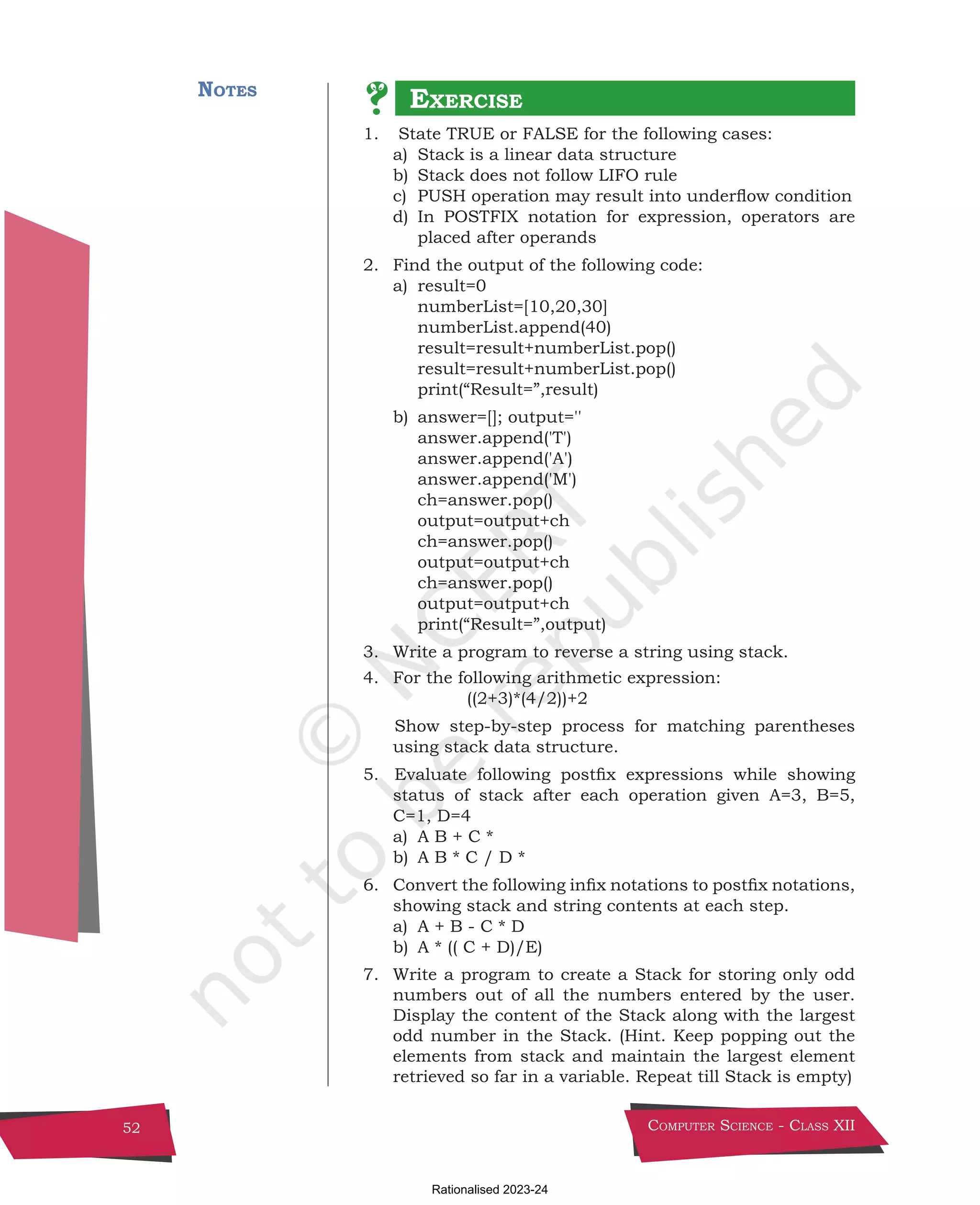 Computer Science - Class XII
52
Notes
1. State TRUE or FALSE for the following cases:
a) Stack is a linear data structure
b) Stack does not follow LIFO rule
c) PUSH operation may result into underflow condition
d) In POSTFIX notation for expression, operators are
placed after operands
2. Find the output of the following code:
a) result=0
numberList=[10,20,30]
numberList.append(40)
result=result+numberList.pop()
result=result+numberList.pop()
print(“Result=”,result)
b) answer=[]; output=''
answer.append('T')
answer.append('A')
answer.append('M')
ch=answer.pop()
output=output+ch
ch=answer.pop()
output=output+ch
ch=answer.pop()
output=output+ch
print(“Result=”,output)
3. Write a program to reverse a string using stack.
4. For the following arithmetic expression:
					 ((2+3)*(4/2))+2
			
Show step-by-step process for matching parentheses
using stack data structure.
5. Evaluate following postfix expressions while showing
status of stack after each operation given A=3, B=5,
C=1, D=4
a) A B + C *
b) A B * C / D *
6. Convert the following infix notations to postfix notations,
showing stack and string contents at each step.
a) A + B - C * D
b) A * (( C + D)/E)
7. Write a program to create a Stack for storing only odd
numbers out of all the numbers entered by the user.
Display the content of the Stack along with the largest
odd number in the Stack. (Hint. Keep popping out the
elements from stack and maintain the largest element
retrieved so far in a variable. Repeat till Stack is empty)
Exercise
Chpater-3.indd 52 17 December 2021 10:05:21
Rationalised 2023-24
 