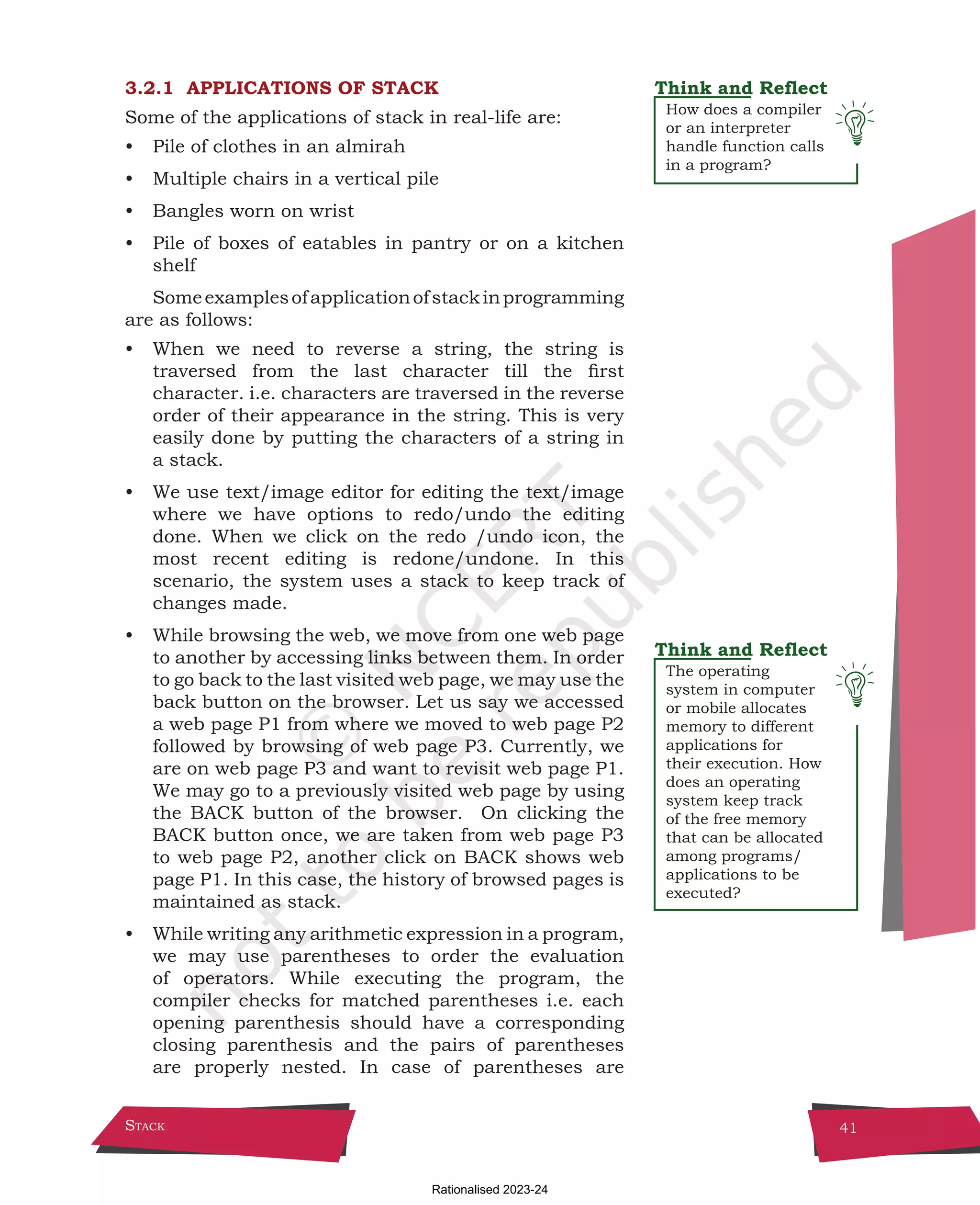 Stack 41
How does a compiler
or an interpreter
handle function calls
in a program?
The operating
system in computer
or mobile allocates
memory to different
applications for
their execution. How
does an operating
system keep track
of the free memory
that can be allocated
among programs/
applications to be
executed?
3.2.1 APPLICATIONS OF STACK
Some of the applications of stack in real-life are:
• Pile of clothes in an almirah
• Multiple chairs in a vertical pile
• Bangles worn on wrist
• Pile of boxes of eatables in pantry or on a kitchen
shelf
Someexamplesofapplicationofstackinprogramming
are as follows:
• When we need to reverse a string, the string is
traversed from the last character till the first
character. i.e. characters are traversed in the reverse
order of their appearance in the string. This is very
easily done by putting the characters of a string in
a stack.
• We use text/image editor for editing the text/image
where we have options to redo/undo the editing
done. When we click on the redo /undo icon, the
most recent editing is redone/undone. In this
scenario, the system uses a stack to keep track of
changes made.
• While browsing the web, we move from one web page
to another by accessing links between them. In order
to go back to the last visited web page, we may use the
back button on the browser. Let us say we accessed
a web page P1 from where we moved to web page P2
followed by browsing of web page P3. Currently, we
are on web page P3 and want to revisit web page P1.
We may go to a previously visited web page by using
the BACK button of the browser. On clicking the
BACK button once, we are taken from web page P3
to web page P2, another click on BACK shows web
page P1. In this case, the history of browsed pages is
maintained as stack.
• While writing any arithmetic expression in a program,
we may use parentheses to order the evaluation
of operators. While executing the program, the
compiler checks for matched parentheses i.e. each
opening parenthesis should have a corresponding
closing parenthesis and the pairs of parentheses
are properly nested. In case of parentheses are
Chpater-3.indd 41 18-Jun-21 2:30:02 PM
Rationalised 2023-24
 