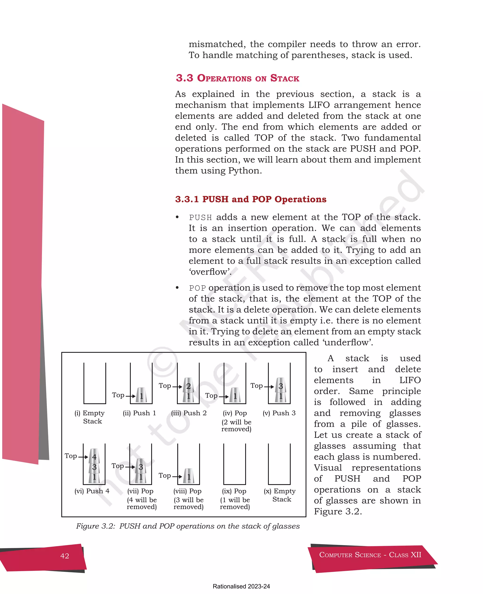Computer Science - Class XII
42
mismatched, the compiler needs to throw an error.
To handle matching of parentheses, stack is used.
3.3 Operations on Stack
As explained in the previous section, a stack is a
mechanism that implements LIFO arrangement hence
elements are added and deleted from the stack at one
end only. The end from which elements are added or
deleted is called TOP of the stack. Two fundamental
operations performed on the stack are PUSH and POP.
In this section, we will learn about them and implement
them using Python.
3.3.1 PUSH and POP Operations
• PUSH adds a new element at the TOP of the stack.
It is an insertion operation. We can add elements
to a stack until it is full. A stack is full when no
more elements can be added to it. Trying to add an
element to a full stack results in an exception called
‘overflow’.
• POP operation is used to remove the top most element
of the stack, that is, the element at the TOP of the
stack. It is a delete operation. We can delete elements
from a stack until it is empty i.e. there is no element
in it. Trying to delete an element from an empty stack
results in an exception called ‘underflow’.
A stack is used
to insert and delete
elements in LIFO
order. Same principle
is followed in adding
and removing glasses
from a pile of glasses.
Let us create a stack of
glasses assuming that
each glass is numbered.
Visual representations
of PUSH and POP
operations on a stack
of glasses are shown in
Figure 3.2.
(i) Empty
Stack
(ii) Push 1 (iii) Push 2 (iv) Pop (v) Push 3
1 1 1
3
(x) Empty
Stack
(vi) Push 4 (vii) Pop
1
3
4
(viii) Pop
1
1
3
1
2
Top
Top
Top
Top
Top
Top
Top
(2 will be
removed)
(4 will be
removed)
(3 will be
removed)
(ix) Pop
(1 will be
removed)
Figure 3.2: PUSH and POP operations on the stack of glasses
Chpater-3.indd 42 18-Jun-21 2:30:03 PM
Rationalised 2023-24
 