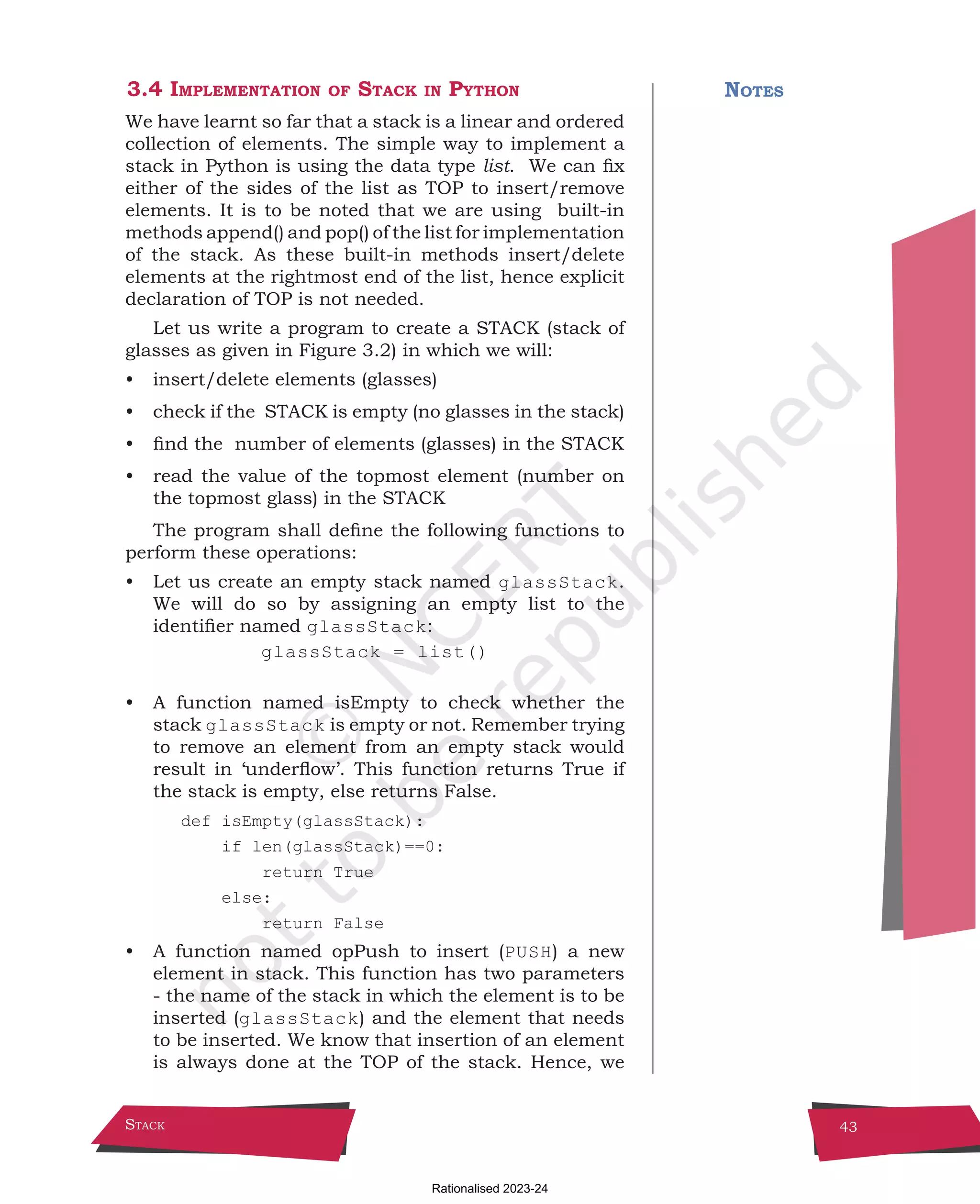 Stack 43
3.4 Implementation of Stack in Python
We have learnt so far that a stack is a linear and ordered
collection of elements. The simple way to implement a
stack in Python is using the data type list. We can fix
either of the sides of the list as TOP to insert/remove
elements. It is to be noted that we are using built-in
methods append() and pop() of the list for implementation
of the stack. As these built-in methods insert/delete
elements at the rightmost end of the list, hence explicit
declaration of TOP is not needed.
Let us write a program to create a STACK (stack of
glasses as given in Figure 3.2) in which we will:
• insert/delete elements (glasses)
• check if the STACK is empty (no glasses in the stack)
• find the number of elements (glasses) in the STACK
• read the value of the topmost element (number on
the topmost glass) in the STACK
The program shall define the following functions to
perform these operations:
• Let us create an empty stack named glassStack.
We will do so by assigning an empty list to the
identifier named glassStack:
glassStack = list()
• A function named isEmpty to check whether the
stack glassStack is empty or not. Remember trying
to remove an element from an empty stack would
result in ‘underflow’. This function returns True if
the stack is empty, else returns False.
def isEmpty(glassStack):
if len(glassStack)==0:
return True
else:
return False
• A function named opPush to insert (PUSH) a new
element in stack. This function has two parameters
- the name of the stack in which the element is to be
inserted (glassStack) and the element that needs
to be inserted. We know that insertion of an element
is always done at the TOP of the stack. Hence, we
Notes
Chpater-3.indd 43 18-Jun-21 2:30:03 PM
Rationalised 2023-24
 