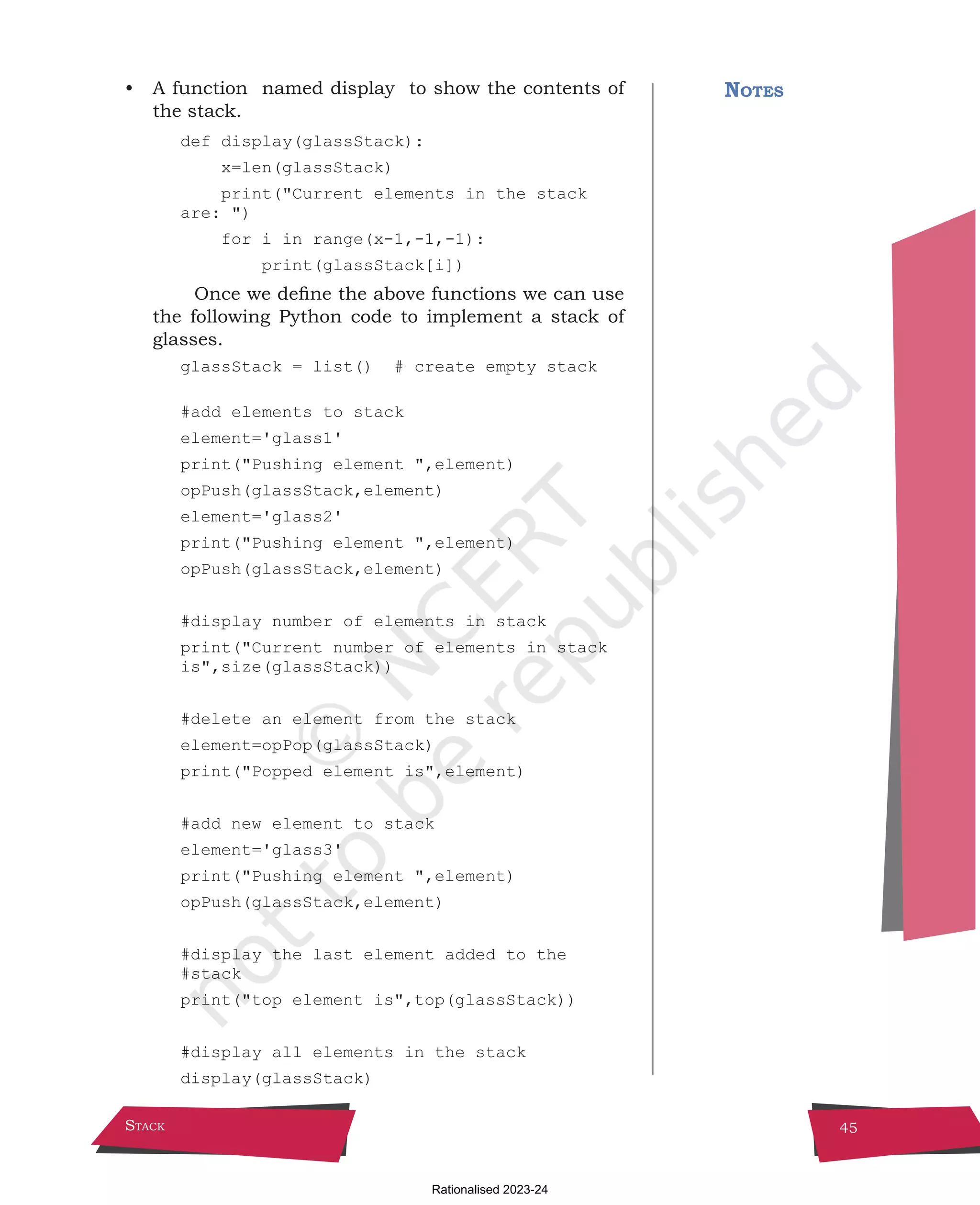 Stack 45
• A function  named display  to show the contents of
the stack.
def display(glassStack):
x=len(glassStack)
print("Current elements in the stack
are: ")
for i in range(x-1,-1,-1):
print(glassStack[i])
Once we define the above functions we can use
the following Python code to implement a stack of
glasses.
glassStack = list() # create empty stack
#add elements to stack
element='glass1'
print("Pushing element ",element)
opPush(glassStack,element)
element='glass2'
print("Pushing element ",element)
opPush(glassStack,element)
#display number of elements in stack
print("Current number of elements in stack
is",size(glassStack))
#delete an element from the stack
element=opPop(glassStack)
print("Popped element is",element)
#add new element to stack
element='glass3'
print("Pushing element ",element)
opPush(glassStack,element)
#display the last element added to the 		
#stack
print("top element is",top(glassStack))
#display all elements in the stack
display(glassStack)
Notes
Chpater-3.indd 45 11/10/2021 4:53:42 PM
Rationalised 2023-24
 