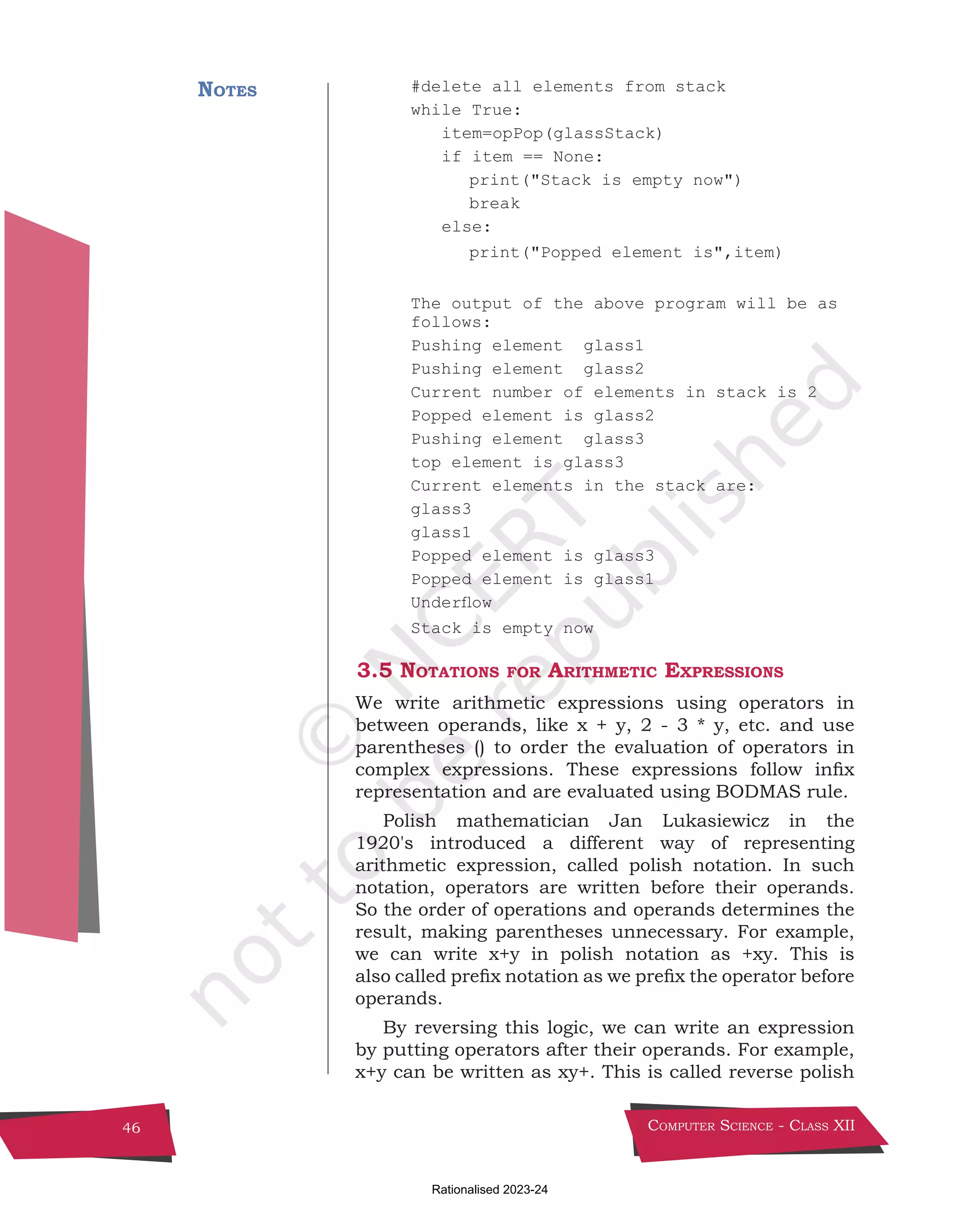 Computer Science - Class XII
46
#delete all elements from stack
while True:
item=opPop(glassStack)
if item == None:
		 print("Stack is empty now")
		break
else:
		 print("Popped element is",item)
The output of the above program will be as
follows:
Pushing element glass1
Pushing element glass2
Current number of elements in stack is 2
Popped element is glass2
Pushing element glass3
top element is glass3
Current elements in the stack are:
glass3
glass1
Popped element is glass3
Popped element is glass1
Underflow
Stack is empty now
3.5 Notations for Arithmetic Expressions
We write arithmetic expressions using operators in
between operands, like x + y, 2 - 3 * y, etc. and use
parentheses () to order the evaluation of operators in
complex expressions. These expressions follow infix
representation and are evaluated using BODMAS rule.
Polish mathematician Jan Lukasiewicz in the
1920's introduced a different way of representing
arithmetic expression, called polish notation. In such
notation, operators are written before their operands.
So the order of operations and operands determines the
result, making parentheses unnecessary. For example,
we can write x+y in polish notation as +xy. This is
also called prefix notation as we prefix the operator before
operands.
By reversing this logic, we can write an expression
by putting operators after their operands. For example,
x+y can be written as xy+. This is called reverse polish
Notes
Chpater-3.indd 46 11/29/2021 10:43:52 AM
Rationalised 2023-24
 