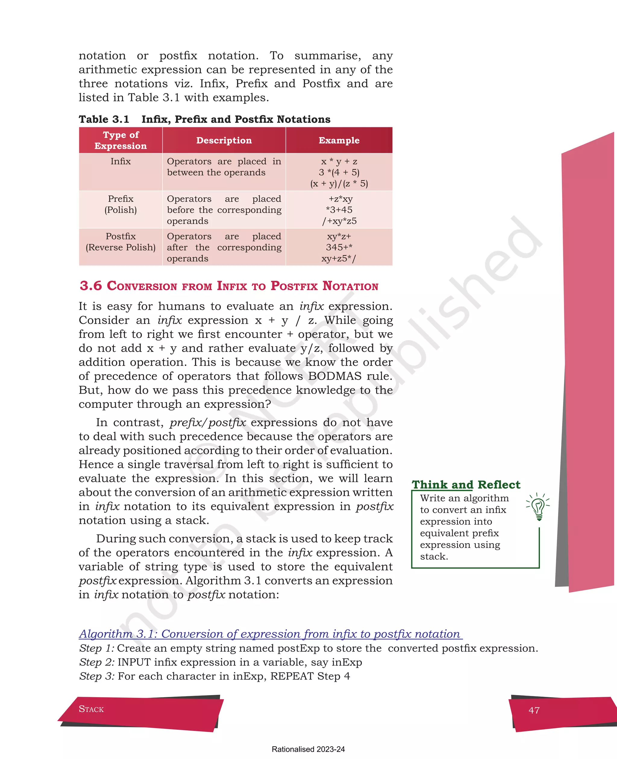 Stack 47
notation or postfix notation. To summarise, any
arithmetic expression can be represented in any of the
three notations viz. Infix, Prefix and Postfix and are
listed in Table 3.1 with examples.
Table 3.1 Infix, Prefix and Postfix Notations
Type of
Expression
Description Example
Infix Operators are placed in
between the operands
x * y + z
3 *(4 + 5)
(x + y)/(z * 5)
Prefix
(Polish)
Operators are placed
before the corresponding
operands
+z*xy
*3+45
/+xy*z5
Postfix
(Reverse Polish)
Operators are placed
after the corresponding
operands
xy*z+
345+*
xy+z5*/
3.6 Conversion from Infix to Postfix Notation
It is easy for humans to evaluate an infix expression.
Consider an infix expression x + y / z. While going
from left to right we first encounter + operator, but we
do not add x + y and rather evaluate y/z, followed by
addition operation. This is because we know the order
of precedence of operators that follows BODMAS rule.
But, how do we pass this precedence knowledge to the
computer through an expression?
In contrast, prefix/postfix expressions do not have
to deal with such precedence because the operators are
already positioned according to their order of evaluation.
Hence a single traversal from left to right is sufficient to
evaluate the expression. In this section, we will learn
about the conversion of an arithmetic expression written
in infix notation to its equivalent expression in postfix
notation using a stack.
During such conversion, a stack is used to keep track
of the operators encountered in the infix expression. A
variable of string type is used to store the equivalent
postfix expression. Algorithm 3.1 converts an expression
in infix notation to postfix notation:
Algorithm 3.1: Conversion of expression from infix to postfix notation
Step 1: Create an empty string named postExp to store the converted postfix expression.
Step 2: INPUT infix expression in a variable, say inExp
Step 3: For each character in inExp, REPEAT Step 4
Write an algorithm
to convert an infix
expression into
equivalent prefix
expression using
stack.
Chpater-3.indd 47 18-Jun-21 2:30:03 PM
Rationalised 2023-24
 